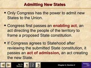 Admitting New States

• Only Congress has the power to admit new
States to the Union.

• Congress first passes an enabling act, an
act directing the people of the territory to
frame a proposed State constitution.

• If Congress agrees to Statehood after

reviewing the submitted State constitution, it
passes an act of admission, an act creating
the new State.
Go To
Section:

1 2 3

Chapter 4, Section 2

 