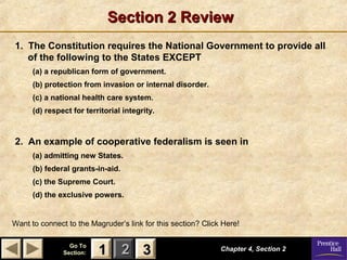 Section 2 Review
1. The Constitution requires the National Government to provide all
of the following to the States EXCEPT
(a) a republican form of government.
(b) protection from invasion or internal disorder.
(c) a national health care system.
(d) respect for territorial integrity.

2. An example of cooperative federalism is seen in
(a) admitting new States.
(b) federal grants-in-aid.
(c) the Supreme Court.
(d) the exclusive powers.

Want to connect to the Magruder’s link for this section? Click Here!
Go To
Section:

1 2 3

Chapter 4, Section 2

 
