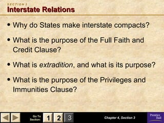 SECTION 3

Interstate Relations

• Why do States make interstate compacts?
• What is the purpose of the Full Faith and
Credit Clause?

• What is extradition, and what is its purpose?
• What is the purpose of the Privileges and
Immunities Clause?

Go To
Section:

1 2 3

Chapter 4, Section 3

 