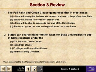Section 3 Review
1. The Full Faith and Credit Clause guarantees that in most cases
(a) a State will recognize the laws, documents, and court rulings of another State.
(b) States will provide for consumer credit cards.
(c) a State will be able to supercede the laws of the Constitution.
(d) States can ignore the laws and regulations of the other States.

2. States can charge higher tuition rates for State universities to outof-State residents under the
(a) Full Faith and Credit Clause.
(b) extradition clause.
(c) Privileges and Immunities Clause.
(d) Northeast Dairy Compact.

Want to connect to the Magruder’s link for this section? Click Here!
Go To
Section:

1 2 3

Chapter 4, Section 3

 