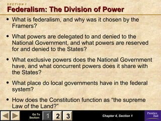 SECTION 1

Federalism: The Division of Power

•

What is federalism, and why was it chosen by the
Framers?

•

What powers are delegated to and denied to the
National Government, and what powers are reserved
for and denied to the States?

•

What exclusive powers does the National Government
have, and what concurrent powers does it share with
the States?

•

What place do local governments have in the federal
system?

•

How does the Constitution function as “the supreme
Law of the Land?”
Go To
Section:

1 2 3

Chapter 4, Section 1

 