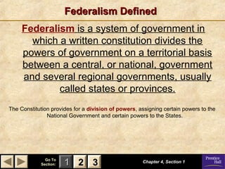 Federalism Defined
Federalism is a system of government in
which a written constitution divides the
powers of government on a territorial basis
between a central, or national, government
and several regional governments, usually
called states or provinces.
The Constitution provides for a division of powers, assigning certain powers to the
National Government and certain powers to the States.

Go To
Section:

1 2 3

Chapter 4, Section 1

 