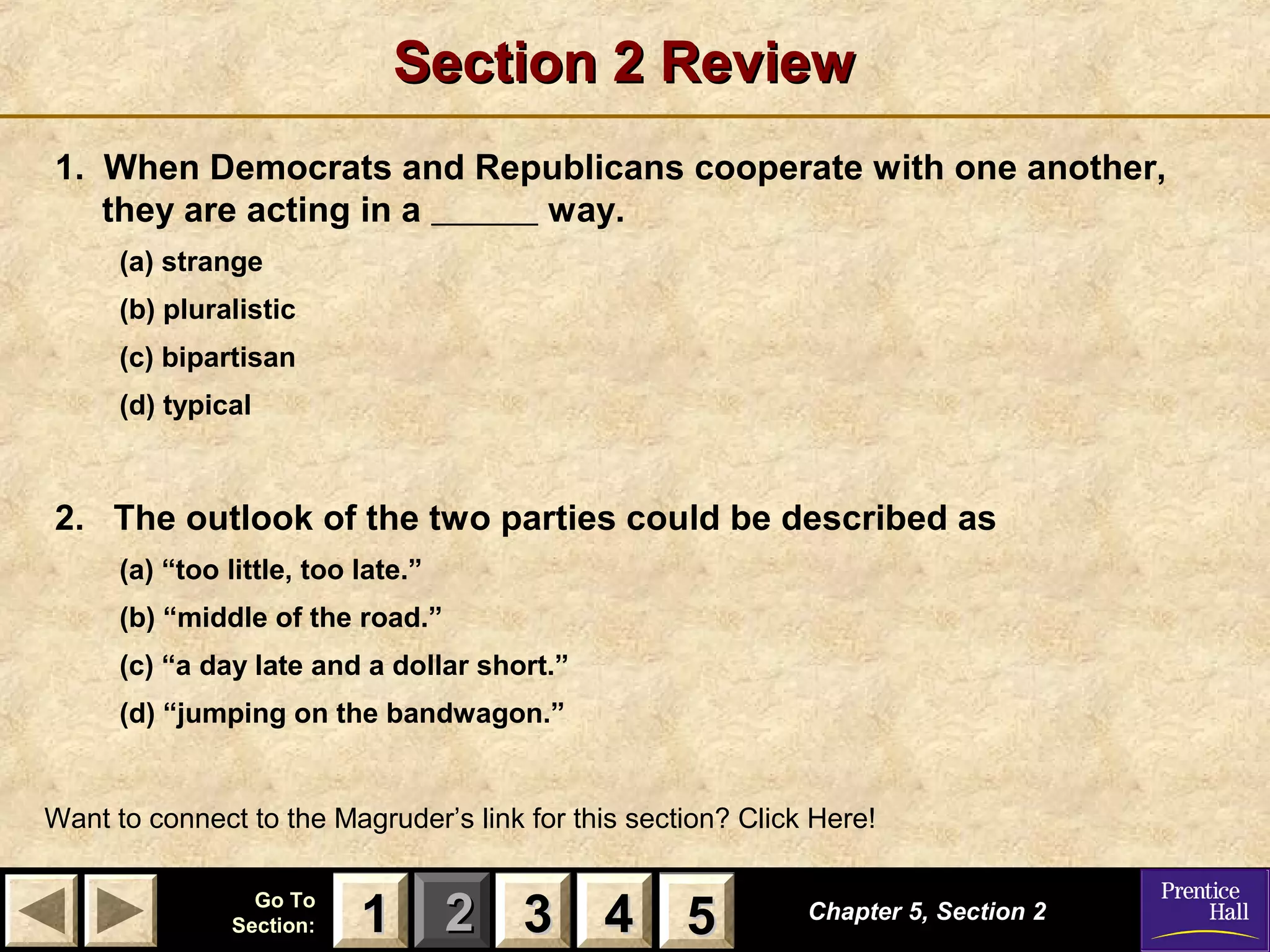 Section 2 Review
1. When Democrats and Republicans cooperate with one another,
they are acting in a
way.
(a) strange
(b) pluralistic
(c) bipartisan
(d) typical

2. The outlook of the two parties could be described as
(a) “too little, too late.”
(b) “middle of the road.”
(c) “a day late and a dollar short.”
(d) “jumping on the bandwagon.”

Want to connect to the Magruder’s link for this section? Click Here!
Go To
Section:

1 2 3 4 5
5

Chapter 5, Section 2

 