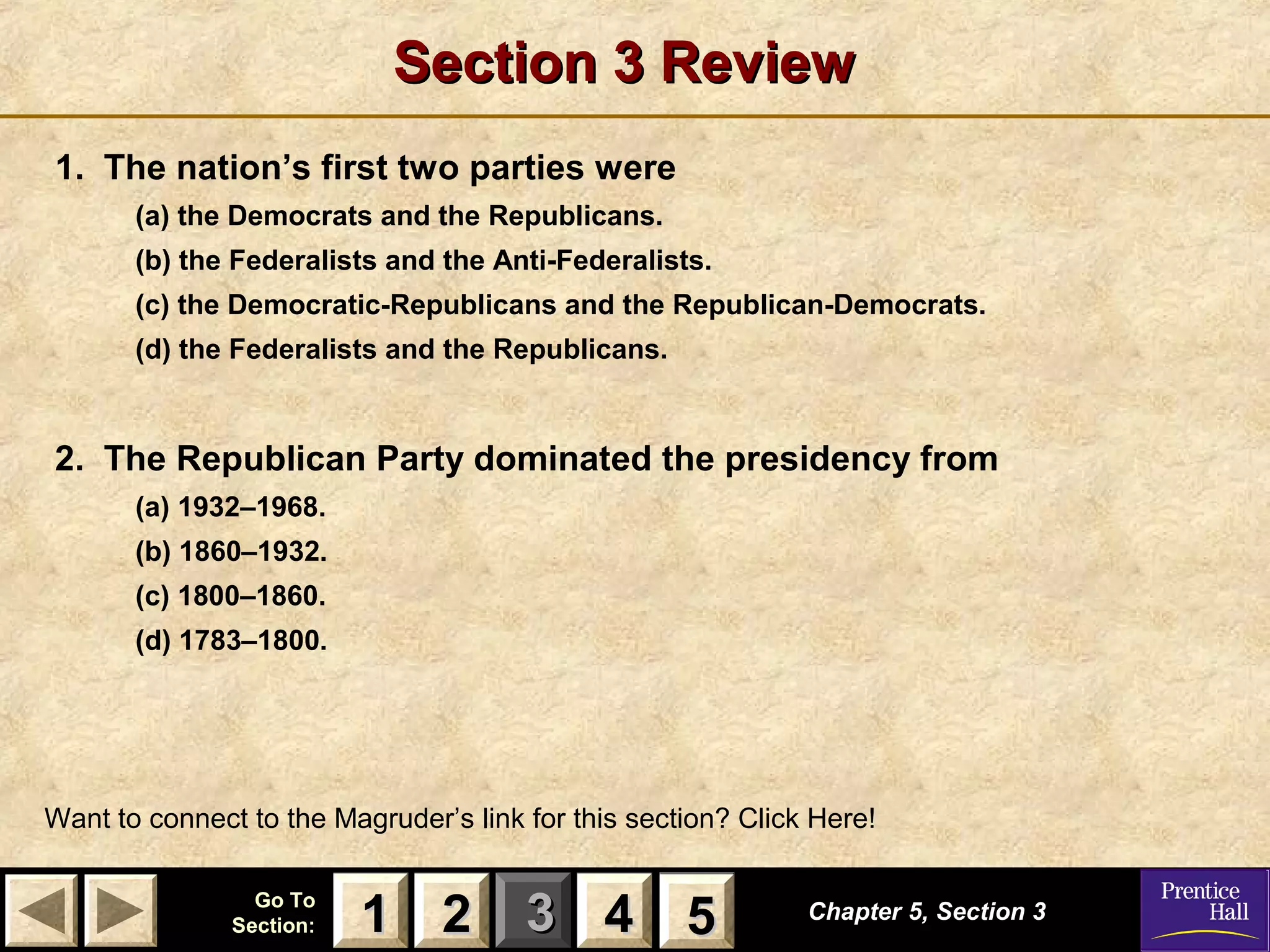 Section 3 Review
1. The nation’s first two parties were
(a) the Democrats and the Republicans.
(b) the Federalists and the Anti-Federalists.
(c) the Democratic-Republicans and the Republican-Democrats.
(d) the Federalists and the Republicans.

2. The Republican Party dominated the presidency from
(a) 1932–1968.
(b) 1860–1932.
(c) 1800–1860.
(d) 1783–1800.

Want to connect to the Magruder’s link for this section? Click Here!
Go To
Section:

1 2 3 4 5
5

Chapter 5, Section 3

 
