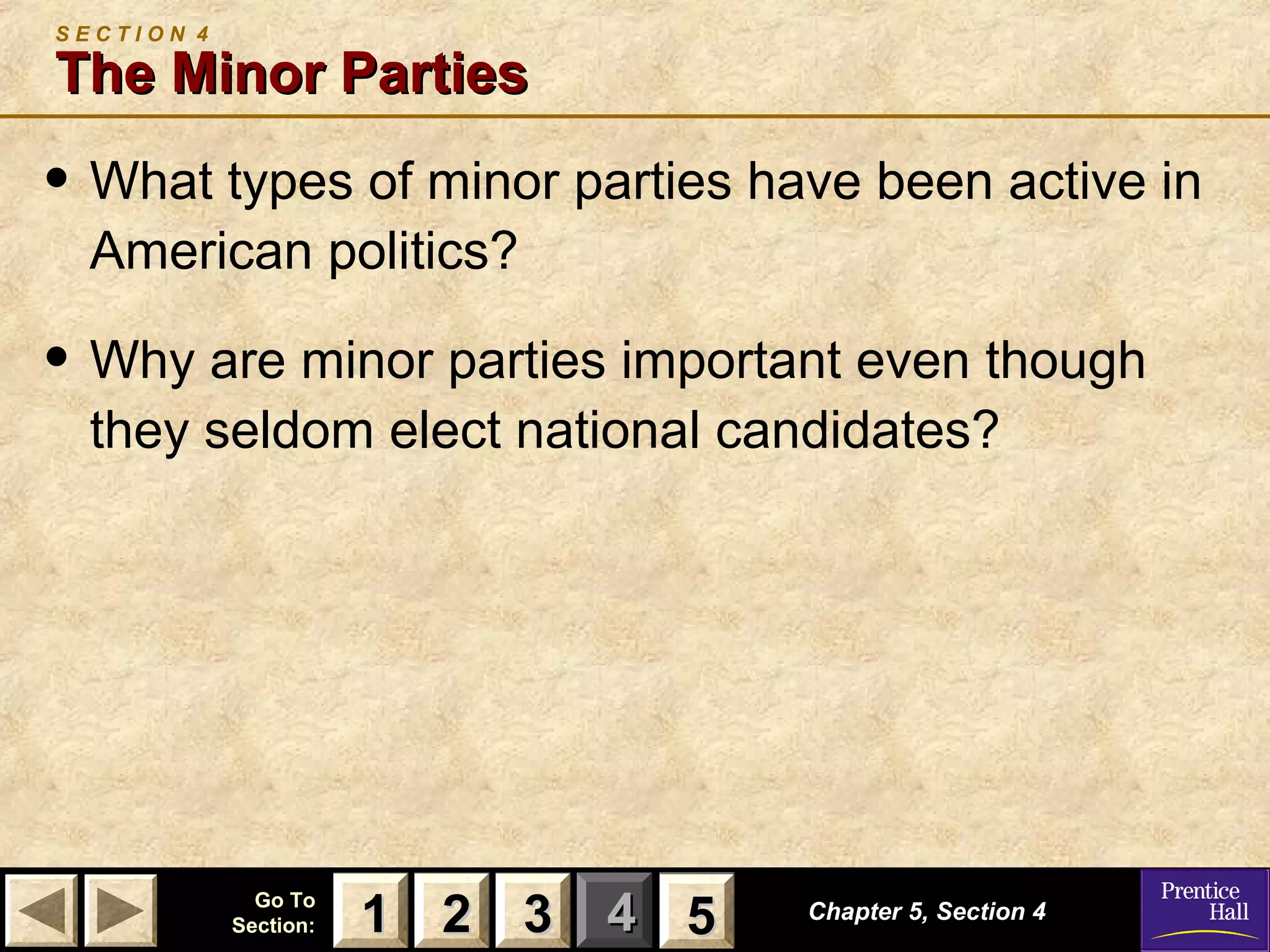 SECTION 4

The Minor Parties

• What types of minor parties have been active in
American politics?

• Why are minor parties important even though
they seldom elect national candidates?

Go To
Section:

1 2 3 4 5
5

Chapter 5, Section 4

 