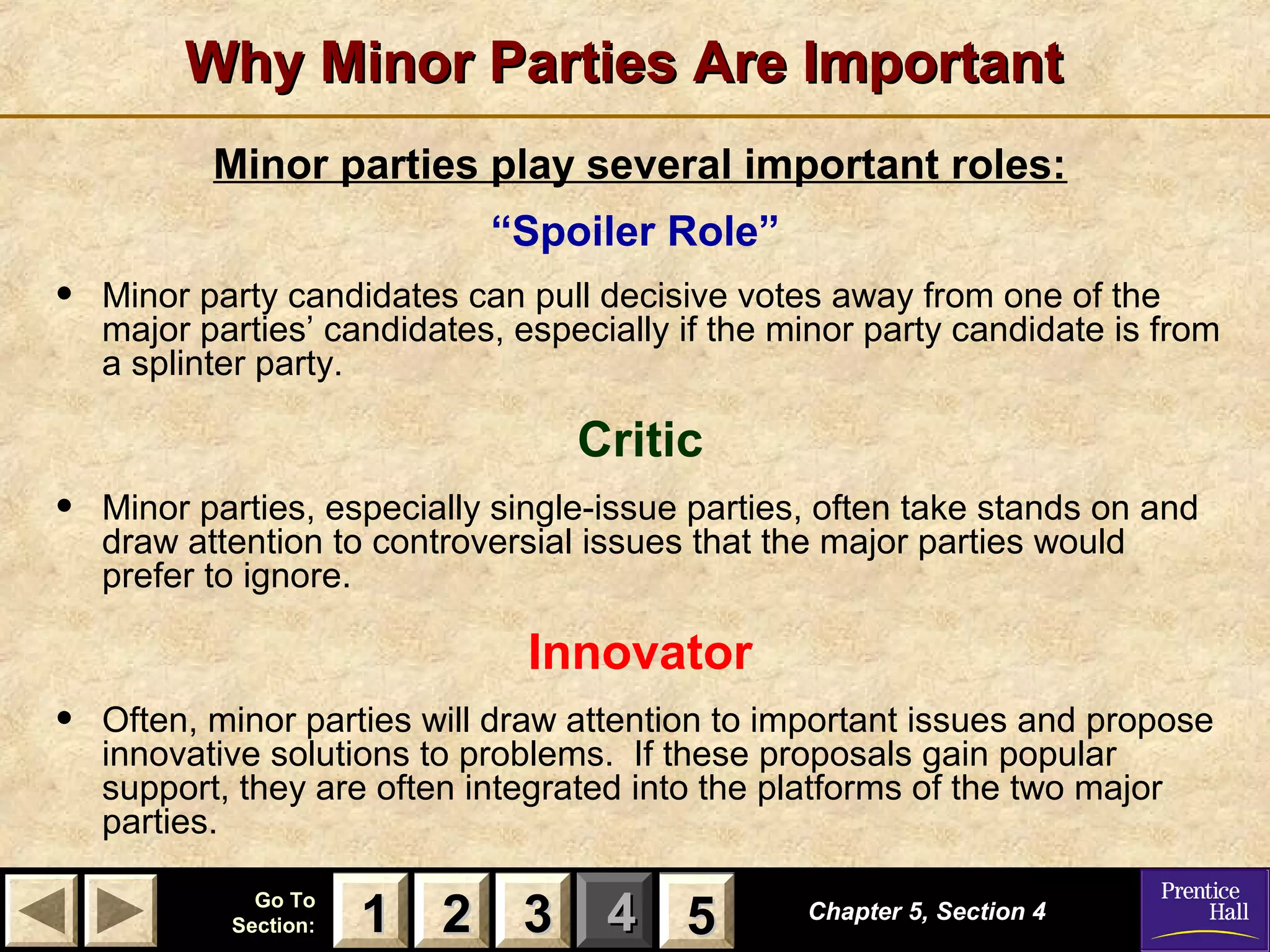 Why Minor Parties Are Important
Minor parties play several important roles:
“Spoiler Role”

•

Minor party candidates can pull decisive votes away from one of the
major parties’ candidates, especially if the minor party candidate is from
a splinter party.

Critic

•

Minor parties, especially single-issue parties, often take stands on and
draw attention to controversial issues that the major parties would
prefer to ignore.

Innovator

•

Often, minor parties will draw attention to important issues and propose
innovative solutions to problems. If these proposals gain popular
support, they are often integrated into the platforms of the two major
parties.
Go To
Section:

1 2 3 4 5
5

Chapter 5, Section
Chapter5, Section 4
4

 