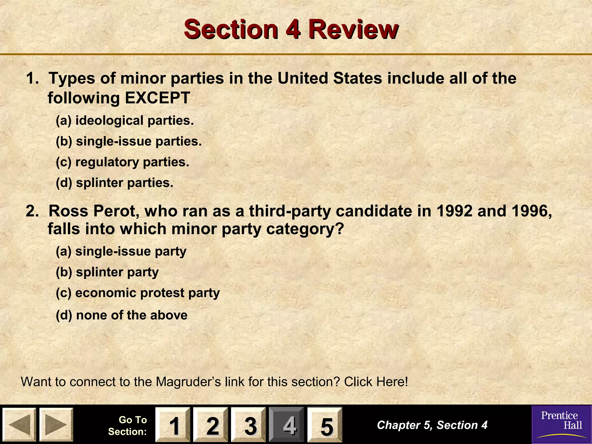 Section 4 Review
1. Types of minor parties in the United States include all of the
following EXCEPT
(a) ideological parties.
(b) single-issue parties.
(c) regulatory parties.
(d) splinter parties.

2. Ross Perot, who ran as a third-party candidate in 1992 and 1996,
falls into which minor party category?
(a) single-issue party
(b) splinter party
(c) economic protest party
(d) none of the above

Want to connect to the Magruder’s link for this section? Click Here!
Go To
Section:

1 2 3 4 5
5

Chapter 5, Section 4

 