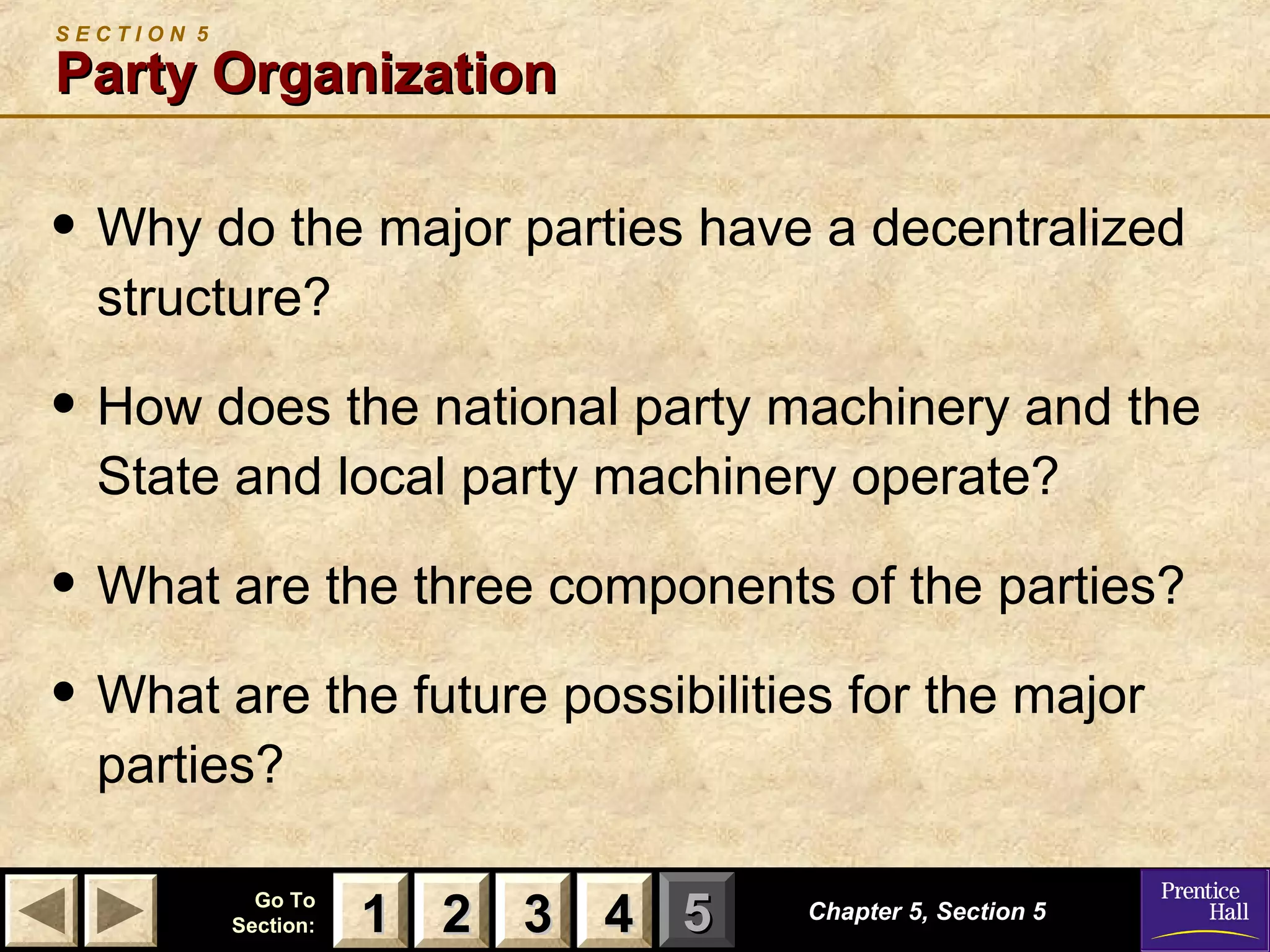 SECTION 5

Party Organization

• Why do the major parties have a decentralized
structure?

• How does the national party machinery and the
State and local party machinery operate?

• What are the three components of the parties?
• What are the future possibilities for the major
parties?

Go To
Section:

1 2 3 4 5

Chapter 5, Section 5

 