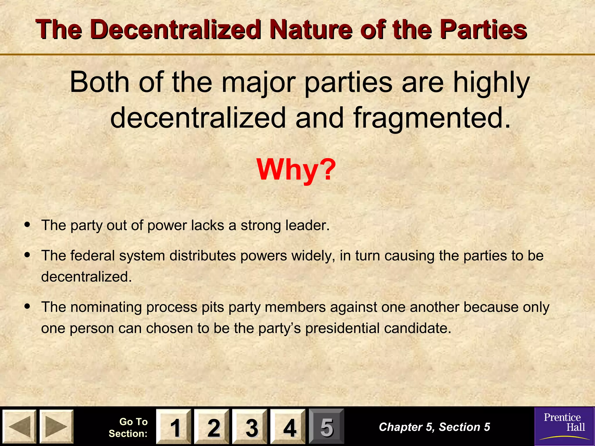 The Decentralized Nature of the Parties

Both of the major parties are highly
decentralized and fragmented.
Why?
•
•

The party out of power lacks a strong leader.

•

The nominating process pits party members against one another because only
one person can chosen to be the party’s presidential candidate.

The federal system distributes powers widely, in turn causing the parties to be
decentralized.

Go To
Section:

1 2 3 4 5

Chapter 5, Section 5

 