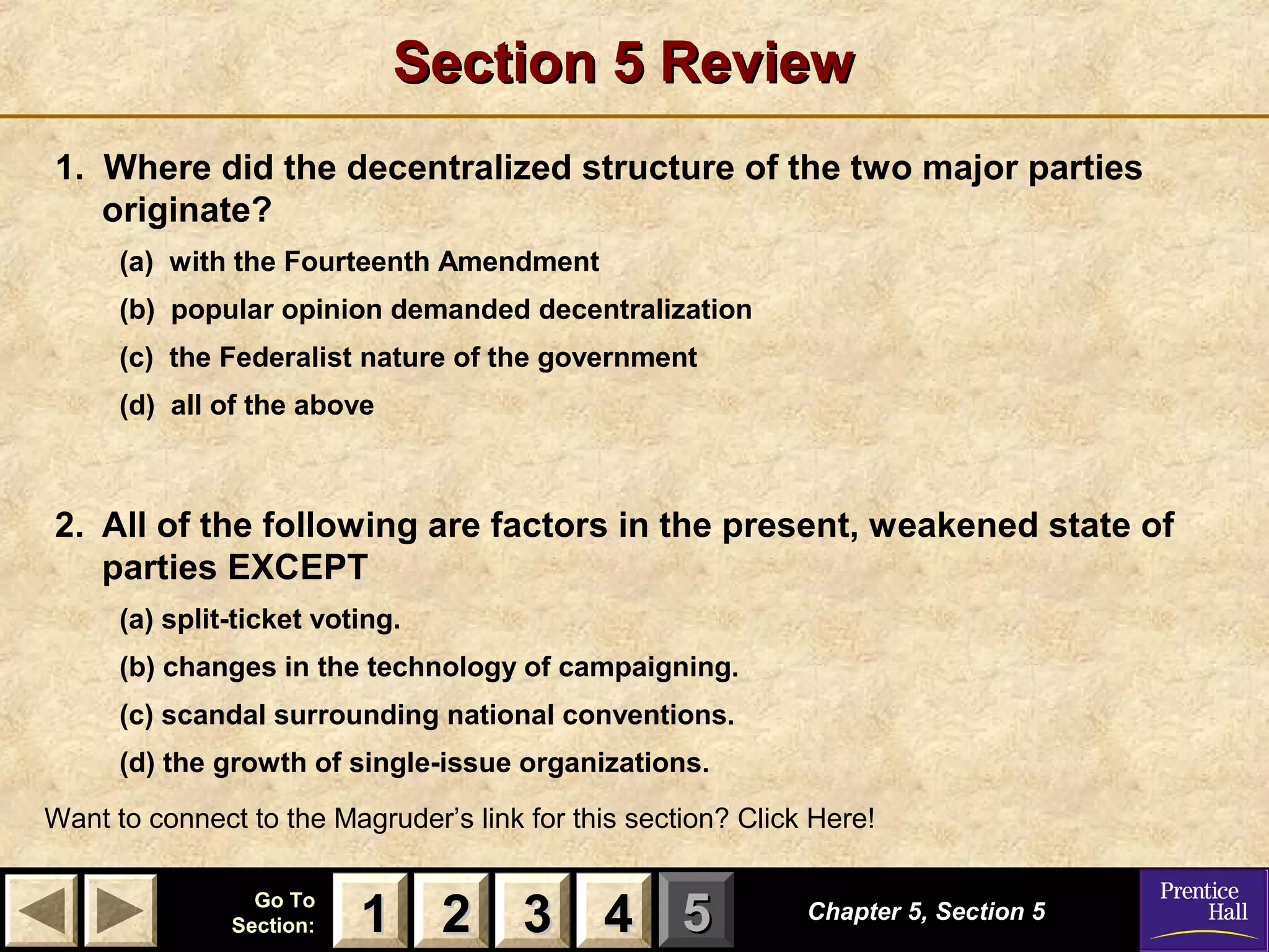 Section 5 Review
1. Where did the decentralized structure of the two major parties
originate?
(a) with the Fourteenth Amendment
(b) popular opinion demanded decentralization
(c) the Federalist nature of the government
(d) all of the above

2. All of the following are factors in the present, weakened state of
parties EXCEPT
(a) split-ticket voting.
(b) changes in the technology of campaigning.
(c) scandal surrounding national conventions.
(d) the growth of single-issue organizations.
Want to connect to the Magruder’s link for this section? Click Here!
Go To
Section:

1 2 3 4 5

Chapter 5, Section 5

 