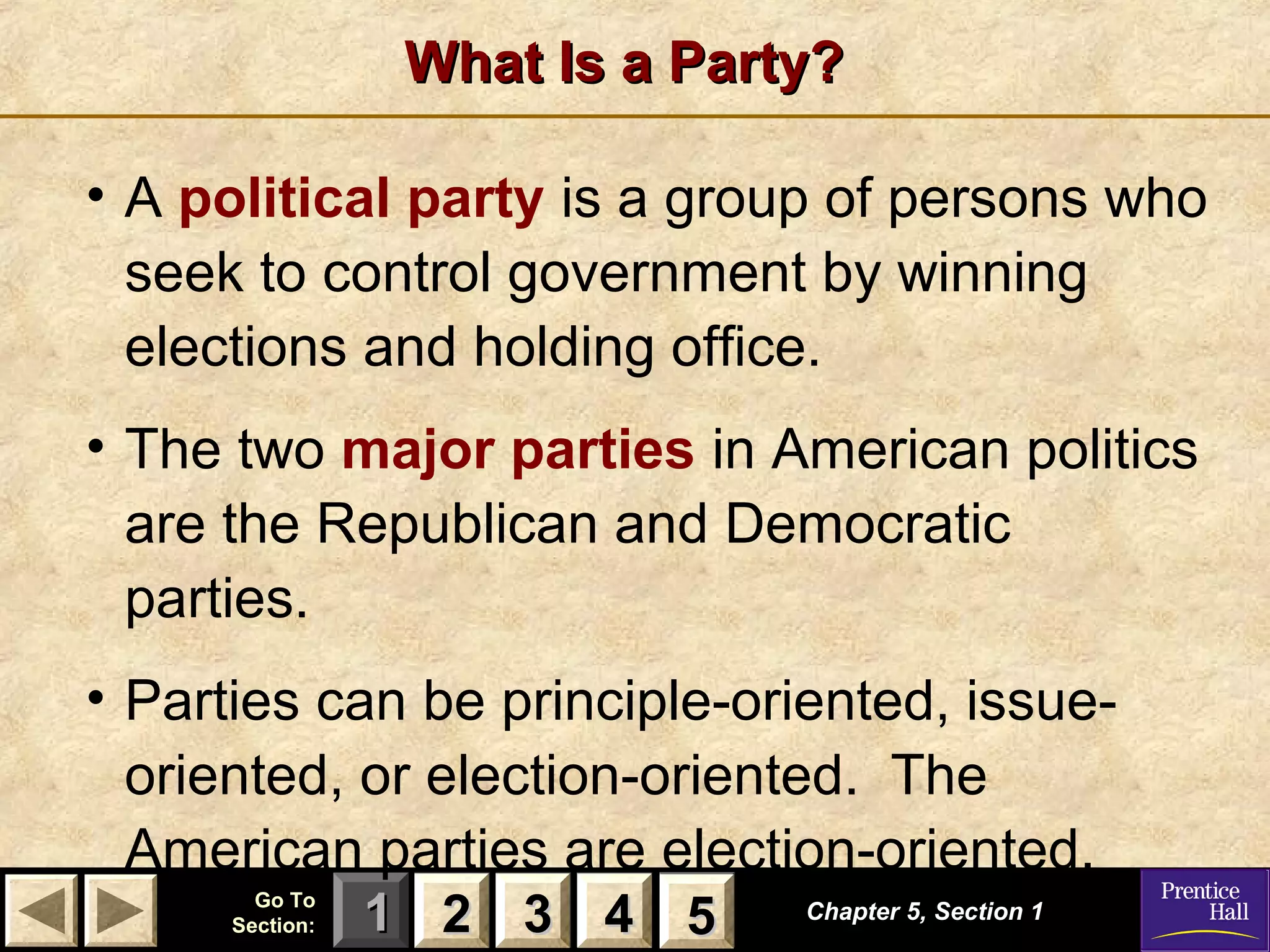 What Is a Party?
• A political party is a group of persons who
seek to control government by winning
elections and holding office.
• The two major parties in American politics
are the Republican and Democratic
parties.
• Parties can be principle-oriented, issueoriented, or election-oriented. The
American parties are election-oriented.
Go To
Section:

1 2 3 4 5
5

Chapter 5, Section 1

 