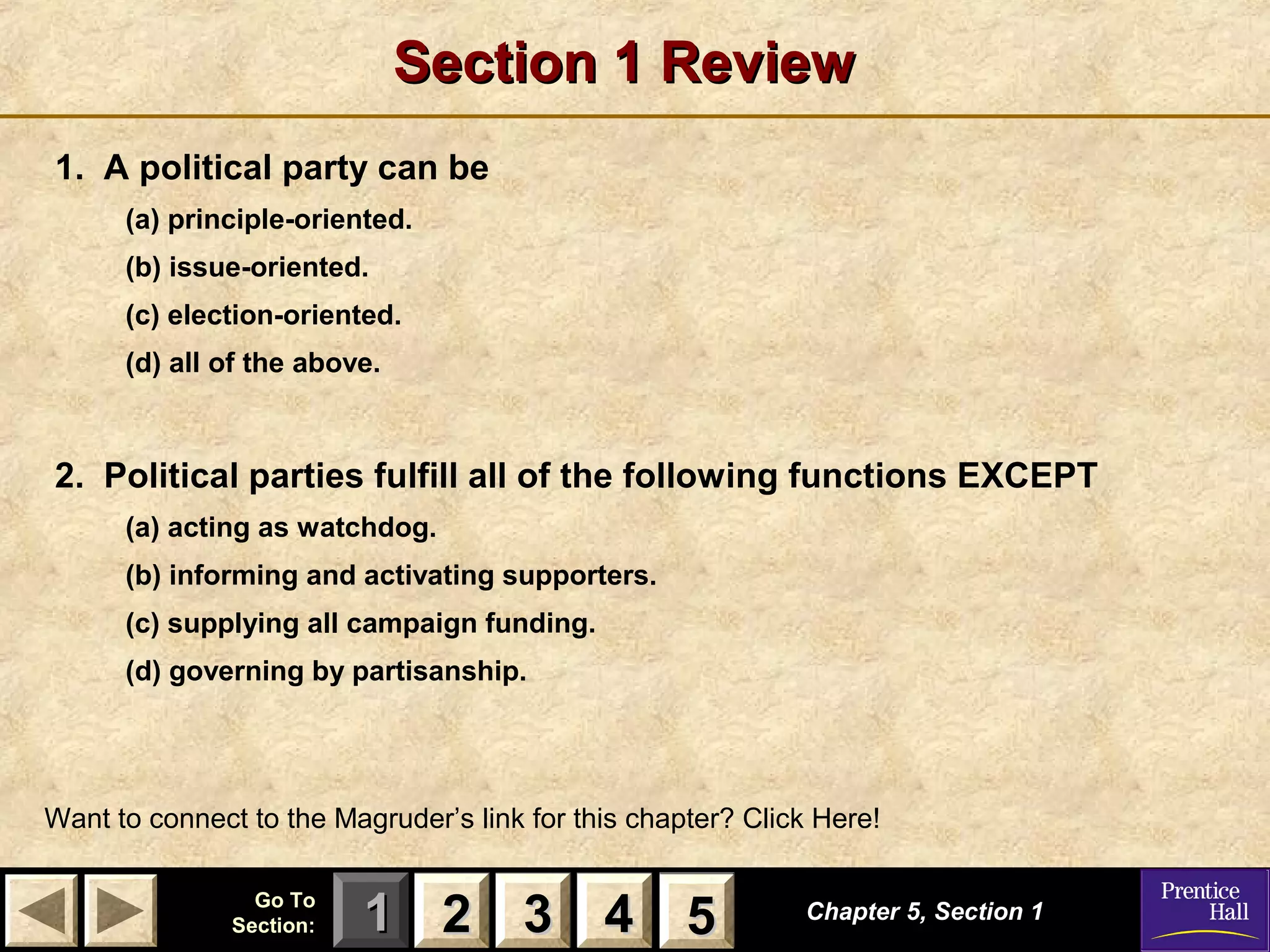 Section 1 Review
1. A political party can be
(a) principle-oriented.
(b) issue-oriented.
(c) election-oriented.
(d) all of the above.

2. Political parties fulfill all of the following functions EXCEPT
(a) acting as watchdog.
(b) informing and activating supporters.
(c) supplying all campaign funding.
(d) governing by partisanship.

Want to connect to the Magruder’s link for this chapter? Click Here!
Go To
Section:

1 2 3 4 5
5

Chapter 5, Section 1

 