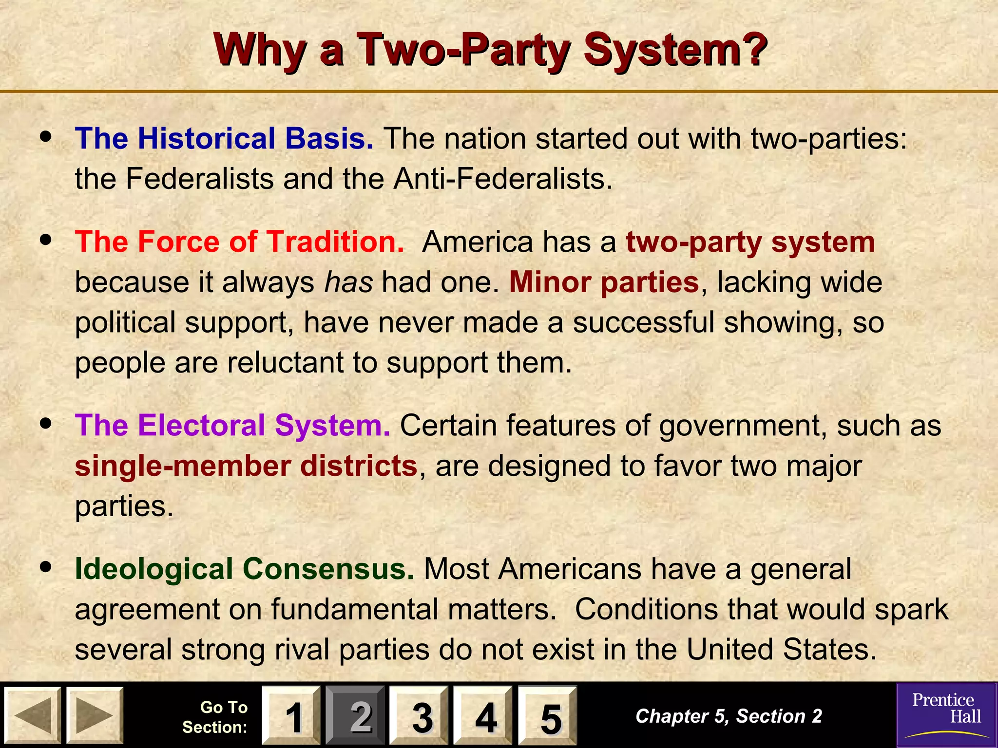 Why a Two-Party System?

•

The Historical Basis. The nation started out with two-parties:
the Federalists and the Anti-Federalists.

•

The Force of Tradition. America has a two-party system
because it always has had one. Minor parties, lacking wide
political support, have never made a successful showing, so
people are reluctant to support them.

•

The Electoral System. Certain features of government, such as
single-member districts, are designed to favor two major
parties.

•

Ideological Consensus. Most Americans have a general
agreement on fundamental matters. Conditions that would spark
several strong rival parties do not exist in the United States.
Go To
Section:

1 2 3 4 5
5

Chapter 5, Section 2

 