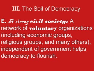 III. The Soil of Democracy

E. A strong civil society: A
network of voluntary organizations
(including economic groups,
religious groups, and many others),
independent of government helps
democracy to flourish.
 