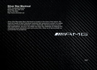 Silver Star Montreal
7800, boulevard Decarie
Montreal, QC H4P 2H4
(514) 735-3581
http://www.silverstar.ca/




Silver Star Mercedes-Benz Montreal is located in the heart of the island. We
treat the needs of each individual customer with paramount concern no matter
where they come from Montreal, Laval or Blainville. We know that you have
high expectations, and as a car dealer we enjoy the challenge of meeting and
exceeding those standards each and every time. Allow us to demonstrate our
commitment to excellence!




                                                                               2009
 