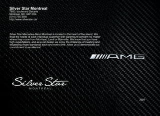 Silver Star Montreal
7800, boulevard Decarie
Montreal, QC H4P 2H4
(514) 735-3581
http://www.silverstar.ca/




Silver Star Mercedes-Benz Montreal is located in the heart of the island. We
treat the needs of each individual customer with paramount concern no matter
where they come from Montreal, Laval or Blainville. We know that you have
high expectations, and as a car dealer we enjoy the challenge of meeting and
exceeding those standards each and every time. Allow us to demonstrate our
commitment to excellence!




                                                                               2009
 