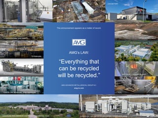 VANADIUM, MOLYBDENUM AND NICKEL – ZANESVILLE, OHIO
LIVA BATTERY
LITHIUM LAB LITHIUM HYDROXIDE – BITTERFELD, GERMANY
VANADIUM, MOLYBDENUM AND NICKEL – CAMBRIDGE, OHIO
ENGINEERING – HANAU, GERMANY
MELTSHOP – ZANESVILLE, OHIO
This announcement appears as a matter of record.
AMG’s LAW:
“Everything that
can be recycled
will be recycled.”
AMG ADVANCED METALLURGICAL GROUP N.V.
amg-nv.com
 
