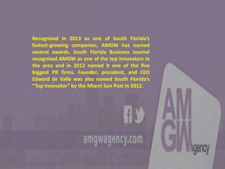 Recognized in 2013 as one of South Florida’s
fastest-growing companies, AMGW has earned
several awards. South Florida Business Journal
recognized AMGW as one of the top innovators in
the area and in 2012 named it one of the five
biggest PR firms. Founder, president, and CEO
Edward de Valle was also named South Florida’s
“Top Innovator” by the Miami Sun Post in 2012.
 