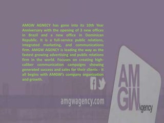 AMGW AGNECY has gone into its 10th Year
Anniversary with the opening of 3 new offices
in Brazil and a new office in Dominican
Republic. It is a full-service public relations,
integrated marketing, and communications
firm. AMGW AGENCY is leading the way as the
fastest growing advertising and public relations
firm in the world. Focuses on creating high-
caliber communication campaigns showing
generated success and sales for their clients - it
all begins with AMGW’s company organization
and growth.
 