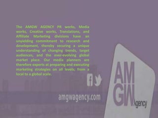 The AMGW AGENCY PR works, Media
works, Creative works, Translations, and
Affiliate Marketing divisions have an
unyielding commitment to research and
development, thereby securing a unique
understanding of changing trends, target
audiences, and the ever-evolving global
market place. Our media planners are
therefore experts at preparing and executing
marketing strategies on all levels; from a
local to a global scale.
 