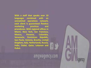 With a staff that speaks over 10
languages combined with an
unmatched operations network,
each client is guaranteed flawless
marketing practices and
procedures. With regional offices in
Miami, New York, San Francisco,
Mexico, Panama, Colombia,
Venezuela, Dominican Republic,
Sao Paulo, Goiania, Brasilia, United
Kingdom, Italy, Netherlands, Russia,
India, Dubai, Qatar, Lebanon and
Dubai.
 