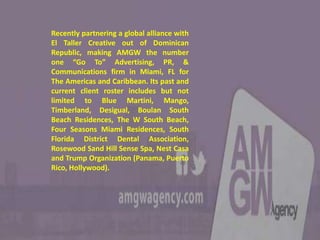 Recently partnering a global alliance with
El Taller Creative out of Dominican
Republic, making AMGW the number
one “Go To” Advertising, PR, &
Communications firm in Miami, FL for
The Americas and Caribbean. Its past and
current client roster includes but not
limited to Blue Martini, Mango,
Timberland, Desigual, Boulan South
Beach Residences, The W South Beach,
Four Seasons Miami Residences, South
Florida District Dental Association,
Rosewood Sand Hill Sense Spa, Nest Casa
and Trump Organization (Panama, Puerto
Rico, Hollywood).
 