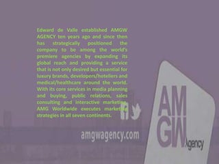 Edward de Valle established AMGW
AGENCY ten years ago and since then
has strategically positioned the
company to be among the world’s
premiere agencies by expanding its
global reach and providing a service
that is not only desired but essential for
luxury brands, developers/hoteliers and
medical/healthcare around the world.
With its core services in media planning
and buying, public relations, sales
consulting and interactive marketing,
AMG Worldwide executes marketing
strategies in all seven continents.
 
