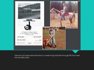 Her love of horses stemmed from a week-long trail ride through Elk Pass near
Kananaskis Lake.
 