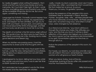 So I really struggled when writing this speech. First I
wrote one that was full of crazy stories and funny
memories. But it just didn't feel right. So then I wrote
another one talking about how thankful I was, listing
all the incredible things she did for me. But once
again, something was missing.
Language has its limits. I honestly cannot express how
I feel about my Mother in words. My appreciation,
love, and respect for her is limitless. So I ask you to
listen with your heart, not your ears, and perhaps we
can move beyond the limits of language, and feel
just how lucky we all were to have her in our lives.
The death of a mother is the first sorrow wept without
her. This quote is true. My Mom was my best friend. A
best friend coaching me in life. Guiding me to make
good decisions and dream big.
When my Mother was passing away, I had the
opportunity to share some final thoughts with her.
I thanked my Mom for the many hours spent in the
hot tub, under the stars, being kissed by snowflakes,
talking about our dreams and how we will make
them happen.
I apologized to my Mom, telling her how truly unfair
the cancer was and how sorry I was to see her time
on Earth come to an end.
But I reminded her how grateful I was for the times
we shared and the memories we created.
Lastly, I made my Mom a promise. And I don't make
promises very often. I promised her that I would live a
life that makes her so proud. So proud.
Thank you, I'm sorry, I'm grateful, I promise.
Notice the presence of the people in this room.
Gathered here to remember a friend, teacher,
mother, daughter, sister, wife... all these people here
who have memories of Anne-Marie. All these people
here who, for some in big ways, and other in small
ways, were changed by her presence.
As a friend once told me, "your Mom will live on
through the choices you make, the attitudes you
carry, and the lives you touch. It will be a direct
reflection of the person she helped you to become."
My mom is gone, but her aspirations are immortalized
in my spirit. Anne-Marie is gone, but she lives on
through all of us.
Notice the presence of the people in this room. It is
limitless.
Our hopes, our dreams, our sad days and silly ways
are all united in this room, remembering a beautiful
woman who will grace our hearts forever.
When you leave today, look at the sky.
I remember looking at the sky after she passed and it
was the most beautiful thing.
Willa Holmwood
 