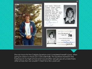 She ran track for the Calgary Spartans and considered herself a jock, often
going to class in a track suit. Coincidentally, the Spartans trained in the
hallways at my high school and I would often see groups of runners there
after school. But we wouldn’t meet for a few years yet.
 