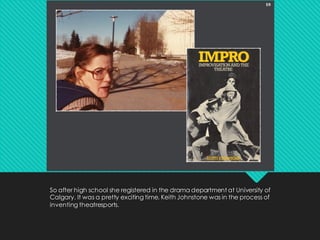 So after high school she registered in the drama department at University of
Calgary. It was a pretty exciting time. Keith Johnstone was in the process of
inventing theatresports.
 