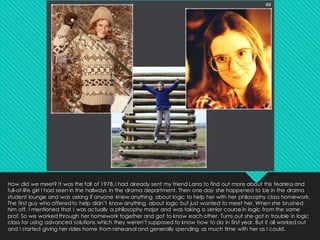 How did we meet? It was the fall of 1978.I had already sent my friend Lana to find out more about this fearless and
full-of-life girl I had seen in the hallways in the drama department. Then one day she happened to be in the drama
student lounge and was asking if anyone knew anything about logic to help her with her philosophy class homework.
The first guy who offeredto help didn’t know anything about logic but just wanted to meet her. When she brushed
him off, I mentioned that I was actually a philosophy major and was taking a senior course in logic from the same
prof. So we workedthrough her homework together and got to know each other. Turns out she got in trouble in logic
class for using advanced solutions which they weren’t supposed to know how to do in first year. But it all worked out
and I started giving her rides home from rehearsal and generally spending as much time with her as I could.
 
