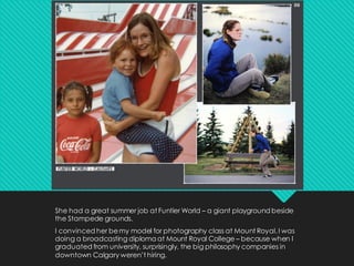 She had a great summer job at Funtier World – a giant playground beside
the Stampede grounds.
I convinced her bemy model for photography class at Mount Royal. I was
doing a broadcasting diploma at Mount Royal College – because when I
graduated from university, surprisingly, the big philosophy companies in
downtown Calgary weren’t hiring.
 