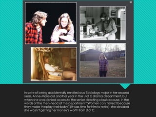 In spite of being accidentally enrolled as a Sociology major in her second
year, Anne-Marie did another year in the U of C drama department, but
when she was denied access to the senior directing class because, in the
words of the then-head of the department “Women can’t direct because
they make theplay their baby” (it was time for him to retire), she decided
she wasn’t getting her money’s worth from U of C.
 