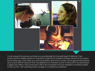 I had worked the previous summer as a proofreader for Carswell Legal Publishing. They
produced the weekly reports on important cases that Canadian lawyers need to know about.
Anne-Marie got a job there as a technical editor. Shehad to correct all the grammatical errors
and check all the case law that was referred to in thetext. So she’d head off to the downtown
Calgary law library and come back with a list of mistakes that she needed to tactfully explain
to the author, who was frequently a judge or university law professor.
 