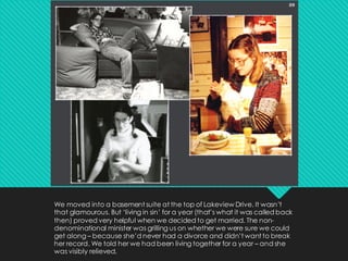 We moved into a basement suite at the top of Lakeview Drive. It wasn’t
that glamourous. But ‘living in sin’ for a year (that’s what it was called back
then) proved very helpful when we decided to get married. The non-
denominational minister was grilling us on whether we were sure we could
get along – because she’d never had a divorce and didn’t want to break
her record. We told her we had been living together for a year – and she
was visibly relieved.
 