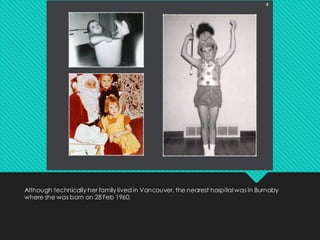 Although technically her family lived in Vancouver, the nearest hospital was in Burnaby
where she was born on 28 Feb 1960.
 