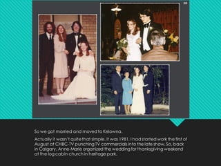 So we got married and moved to Kelowna.
Actually it wasn’t quitethat simple. It was 1981. I had started workthe first of
August at CHBC-TV punching TV commercials into the late show. So, back
in Calgary, Anne-Marie organized the wedding for thanksgiving weekend
at the log cabin church in heritage park.
 