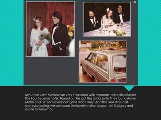 My uncle John Minions was very impressed with theroom he had booked at
the Four Seasons hotel. Turned out he got the bridal suite. They found Anne-
Marie and I a room overlooking the back alley. And the next day, as it
started snowing, we borrowed the family station wagon, left Calgary and
drove to Kelowna.
 