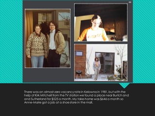 There was an almost-zero vacancy ratein Kelowna in 1981, but with the
help of Kirk Mitchell from the TV station we found a place near Burtch and
and Sutherland for $525 a month. My take-home was $646 a month so
Anne-Marie got a job at a shoestore in the mall.
 