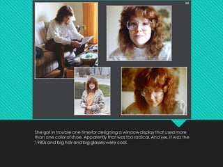 She got in trouble one timefor designing a window display that used more
than one color of shoe. Apparently that was too radical. And yes, it was the
1980s and big hair and big glasses were cool.
 