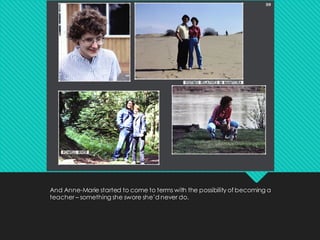 And Anne-Marie started to come to terms with the possibility of becoming a
teacher – something she swore she’d never do.
 