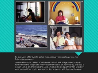 So she went off to UVic to get all the necessary courses to get into the
Education program.
She lasted about 2 weeks in residence. I think it was the ground turkey re-
formed into the shape of a turkey that finished her off. Fortunately, she had a
cousin Lorna, and her husband Mike, who lived in an apartment on Oak Bay
Avenue and they had a spareroom. So she stayed with themfor the year.
 