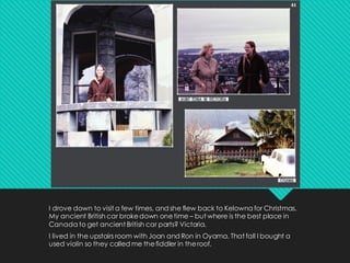 I drove down to visit a few times, and she flew back to Kelowna for Christmas.
My ancient British car brokedown onetime – but where is the best place in
Canada to get ancient British car parts? Victoria.
I lived in the upstairs room with Joan and Ron in Oyama. That fall I bought a
used violin so they called me thefiddler in theroof.
 