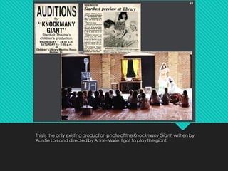 This is the only existing production photo of the Knockmany Giant, written by
Auntie Lois and directed by Anne-Marie. I got to play the giant.
 