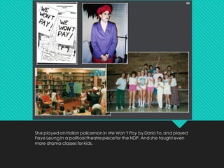 She played an Italian policeman in We Won’t Pay by Dario Fo, and played
Faye Leung in a political theatrepiecefor the NDP. And she taught even
more drama classes for kids.
 
