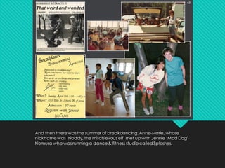 And then therewas the summer of breakdancing. Anne-Marie, whose
nicknamewas ‘Noddy, the mischievous elf’ met up with Jennie ‘Mad Dog’
Nomura who was running a dance& fitness studio called Splashes.
 