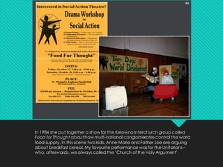 In 1986 she put together a show for the Kelowna Interchurch group called
Food for Thought about how multi-national conglomerates control the world
food supply. In this scene twokids, Anne-Marie and Father Joe are arguing
about breakfast cereal. My favourite performance was for the Unitarians –
who, afterwards, wealways called the ‘Church of the Holy Argument’.
 
