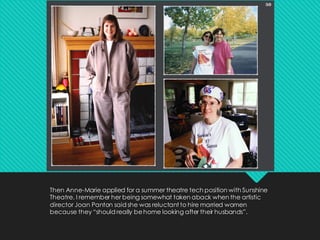 Then Anne-Marie applied for a summer theatre tech position with Sunshine
Theatre. I remember her being somewhat taken aback when the artistic
director Joan Panton said she was reluctant to hire married women
because they “should really behome looking after their husbands”.
 