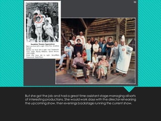 But she got the job and had a great time assistant-stage-managing all sorts
of interesting productions. She would work days with the director rehearsing
the upcoming show, then evenings backstage running the current show.
 